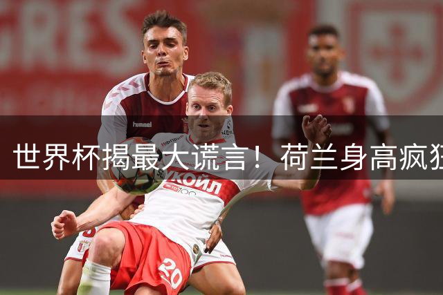 世界杯揭最大谎言！荷兰身高疯狂下滑，豪门最高来自日本印尼