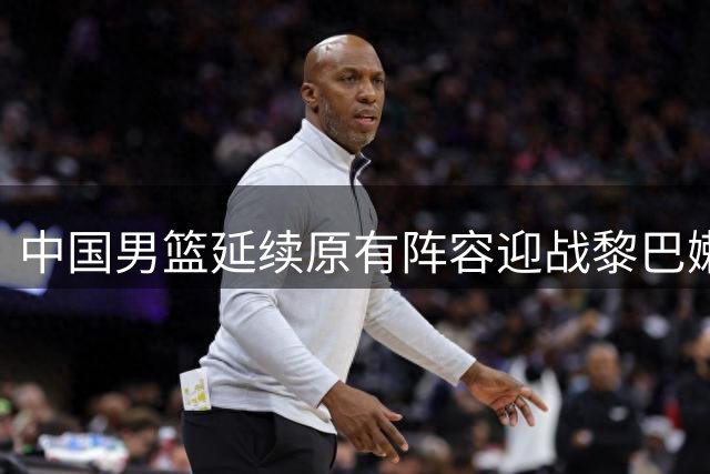 中国男篮延续原有阵容迎战黎巴嫩 归化前锋成新威胁