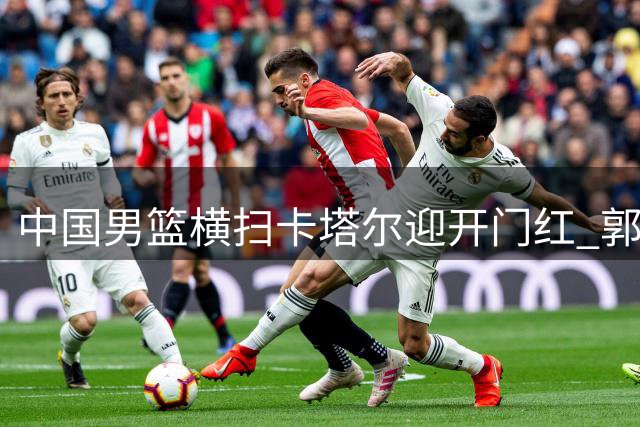 中国男篮横扫卡塔尔迎开门红 郭士强点赞四大亮点