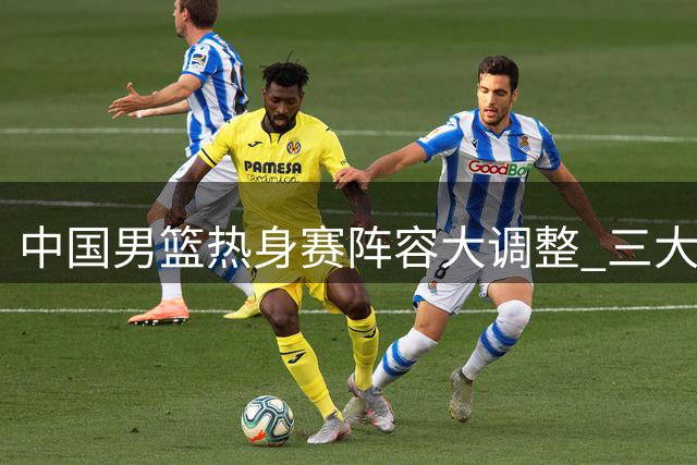 中国男篮热身赛阵容大调整 三大主力缺阵考验郭士强排兵布阵