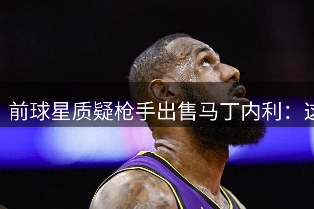 前球星质疑枪手出售马丁内利：这笔交易令人不解