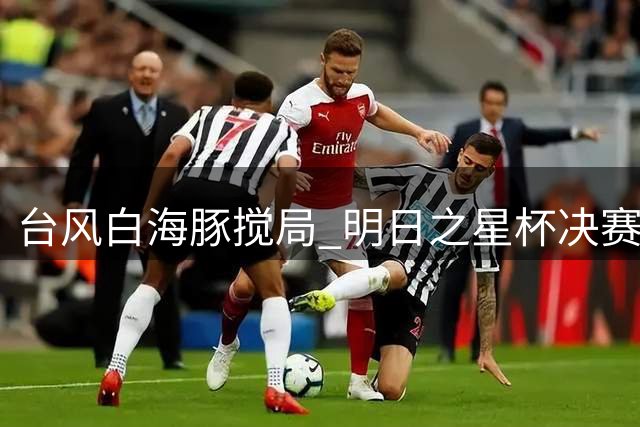 台风"白海豚"搅局 明日之星杯决赛被迫取消 U17国足与阿森纳共享冠军荣誉