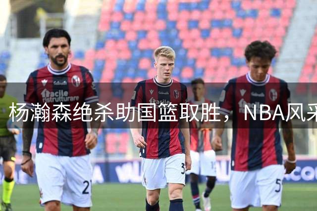 杨瀚森绝杀助国篮取胜，NBA风采重现赛场