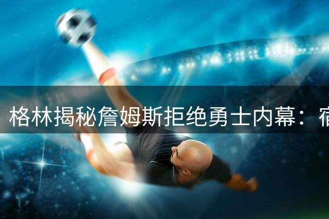 格林揭秘詹姆斯拒绝勇士内幕：宿怨难解选择76人冲冠