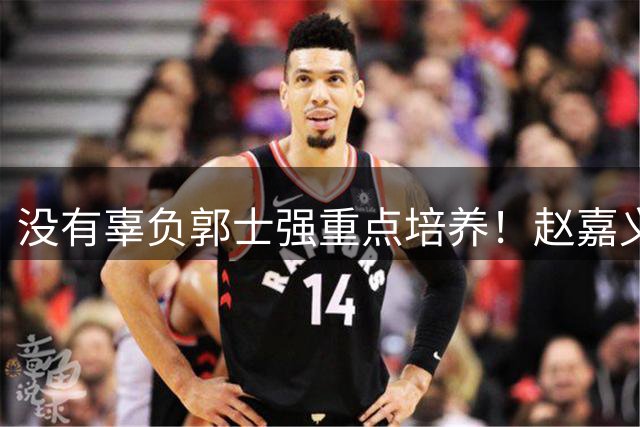 没有辜负郭士强重点培养！赵嘉义战卡塔尔11+3锁定男篮主力4号位