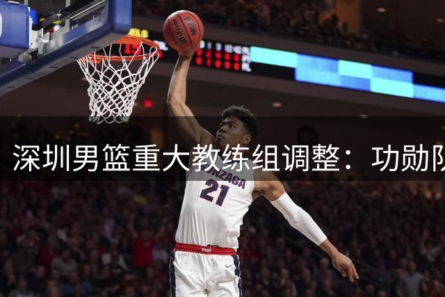 深圳男篮重大教练组调整：功勋队长顾全接任主帅 郑永刚转任总教练