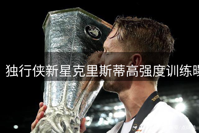 独行侠新星克里斯蒂高强度训练曝光 球迷直呼"这体能太硬核