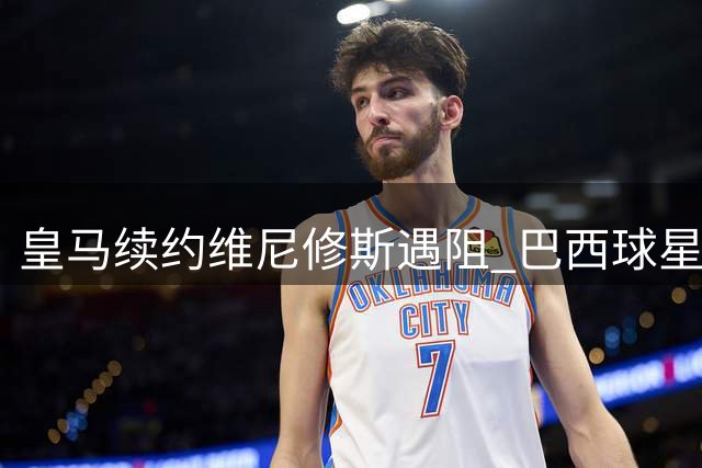 皇马续约维尼修斯遇阻 巴西球星索要高额签字费陷僵局