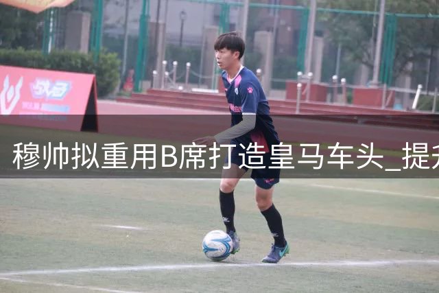 穆帅拟重用B席打造皇马车头 提升球队进攻创造力