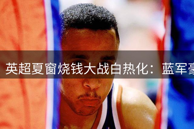 英超夏窗烧钱大战白热化：蓝军豪掷3亿登顶 六大豪门破亿引援