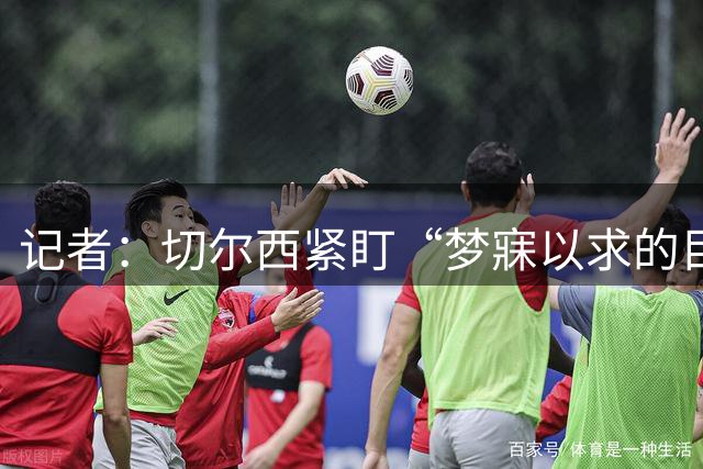 记者：切尔西紧盯“梦寐以求的目标”，曼联谈判无进展
