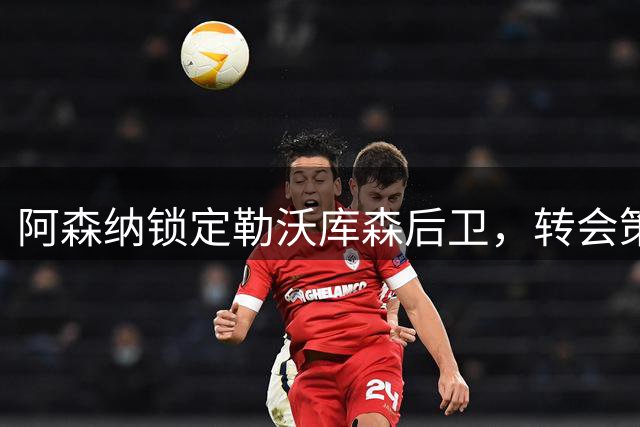 阿森纳锁定勒沃库森后卫，转会策略引关注